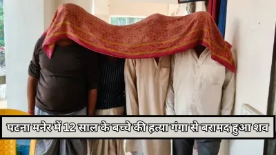 Bihar : पटना मनेर में 12 साल के बच्चे की हत्या, गंगा से बरामद हुआ जला हुआ शव, पिता समेत 4 गिरफ्तार